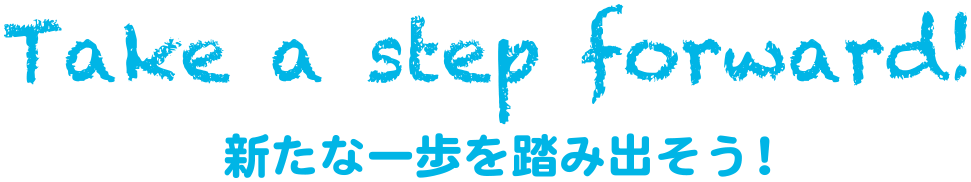 Take a step foward! 新たな一歩を踏み出そう！